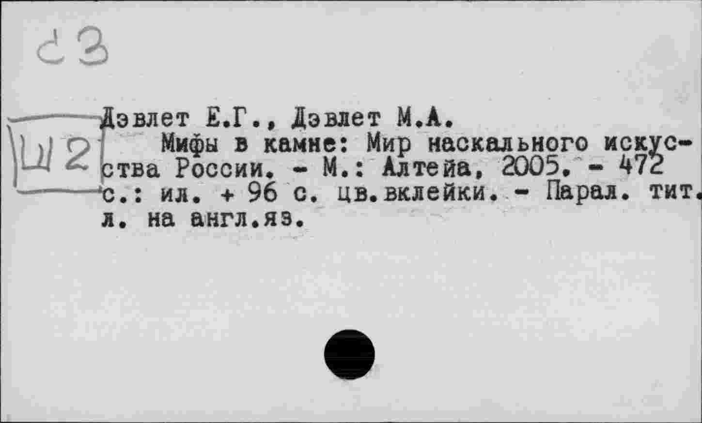 ﻿d3
ÿj/2
Дэвлет Е.Г., Дэвлет M.A.
Мифы в камне: Мир наскального искус-ртва России. - М,: Алтейа, 2005. - 472 'с.; ил. +96 с. цв.вклейки. - Парал. тит.
л. на англ.яз.